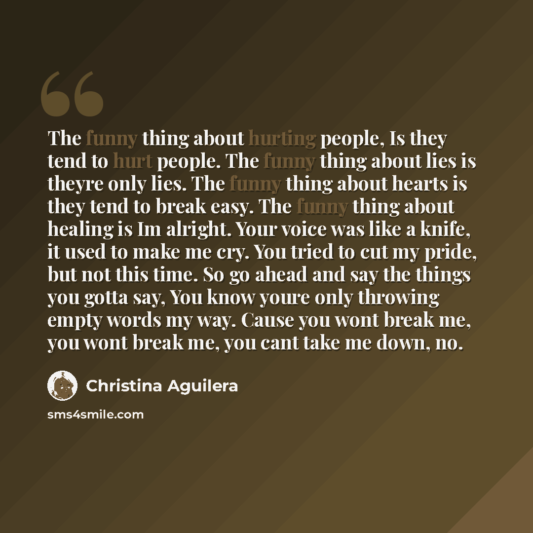“The funny thing about hurting people, Is they tend to hurt people. The funny thing about lies is theyre only lies. The funny thing about hearts is they tend to break easy. The funny thing about healing is Im alright. Your voice was like a knife, it used to make me cry. You tried to cut my pride…” quote by Christina Aguilera