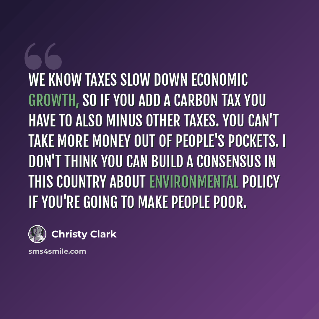 “We know taxes slow down economic growth, so if you add a carbon tax you have to also minus other taxes. You can't take more money out of people's pockets. I don't think you can build a consensus in this country about environmental policy if you're going to make people poor.” quote by Christy Clark