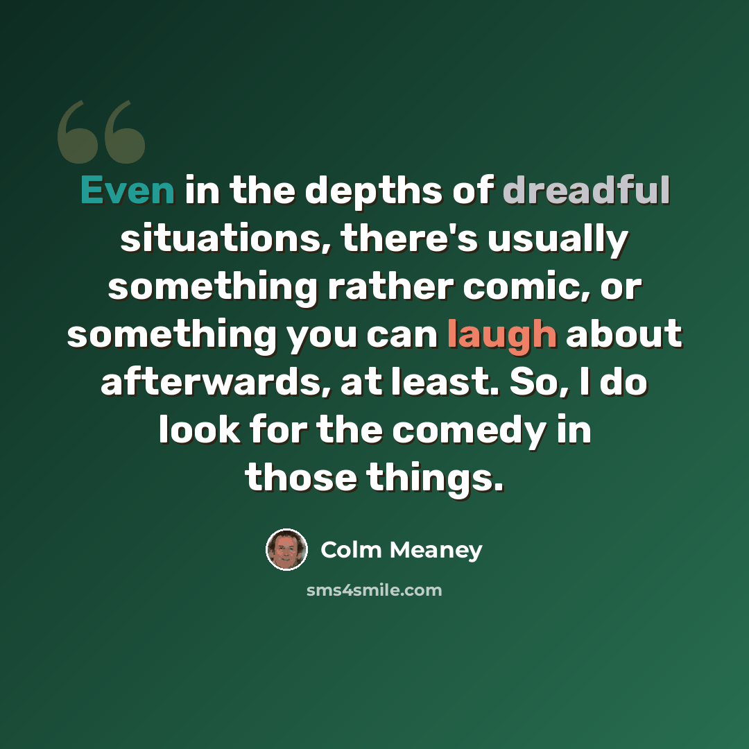 “Even in the depths of dreadful situations, there's usually something rather comic, or something you can laugh about afterwards, at least. So, I do look for the comedy in those things.” quote by Colm Meaney