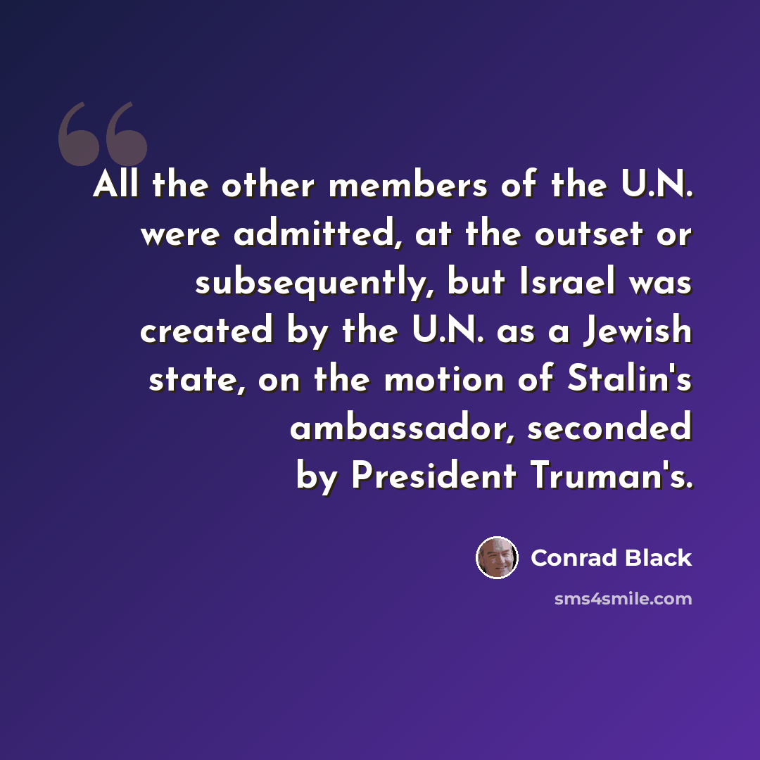 “All the other members of the U.N. were admitted, at the outset or subsequently, but Israel was created by the U.N. as a Jewish state, on the motion of Stalin's ambassador, seconded by President Truman's.” quote by Conrad Black