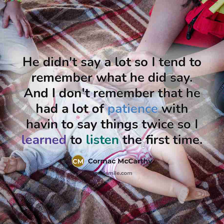 “He didn't say a lot so I tend to remember what he did say. And I don't remember that he had a lot of patience with havin to say things twice so I learned to listen the first time.” quote by Cormac McCarthy