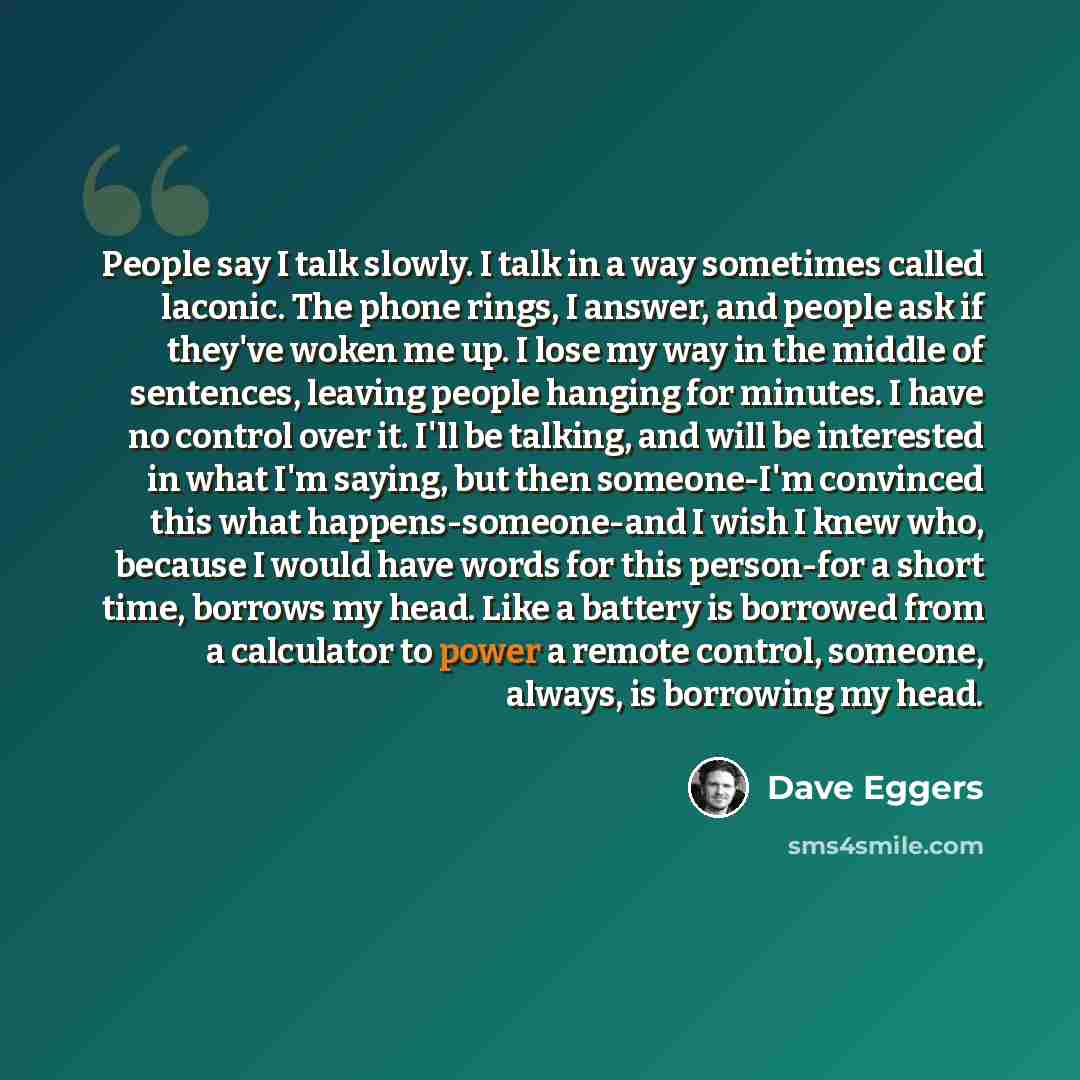 “People say I talk slowly. I talk in a way sometimes called laconic. The phone rings, I answer, and people ask if they've woken me up. I lose my way in the middle of sentences, leaving people hanging for minutes. I have no control over it. I'll be talking, and will be interested in what I'm saying…” quote by Dave Eggers