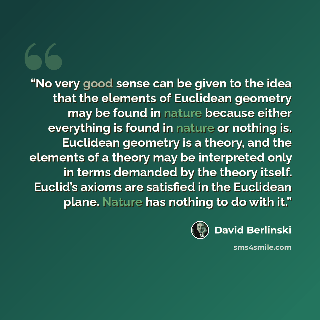 “No very good sense can be given to the idea that the elements of Euclidean geometry may be found in nature because either everything is found in nature or nothing is. Euclidean geometry is a theory, and the elements of a theory may be interpreted only in terms demanded by the theory itself…” quote by David Berlinski