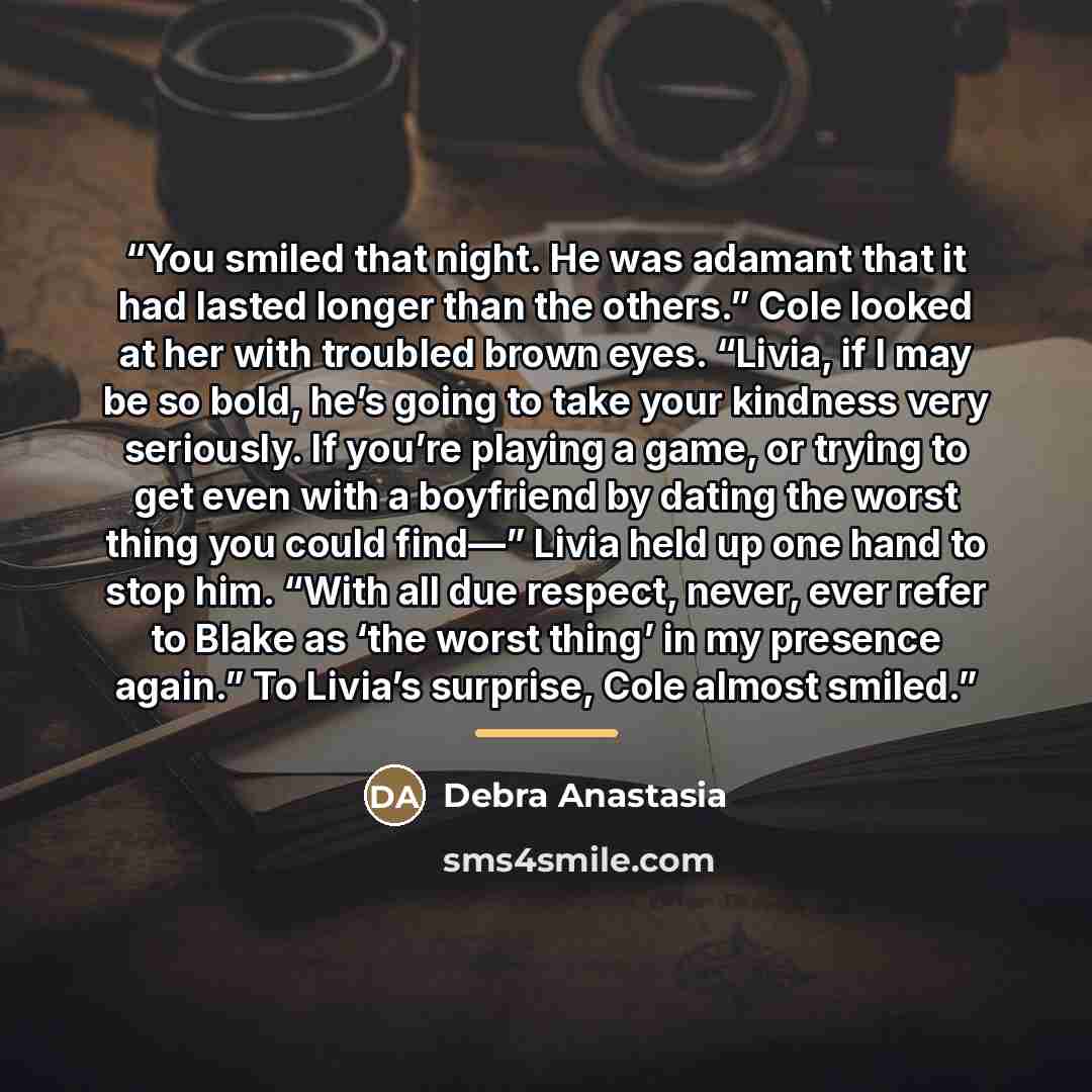 “You smiled that night. He was adamant that it had lasted longer than the others.” Cole looked at her with troubled brown eyes. “Livia, if I may be so bold, he’s going to take your kindness very seriously. If you’re playing a game, or trying to get even with a boyfriend by dating the worst thing…” quote by Debra Anastasia
