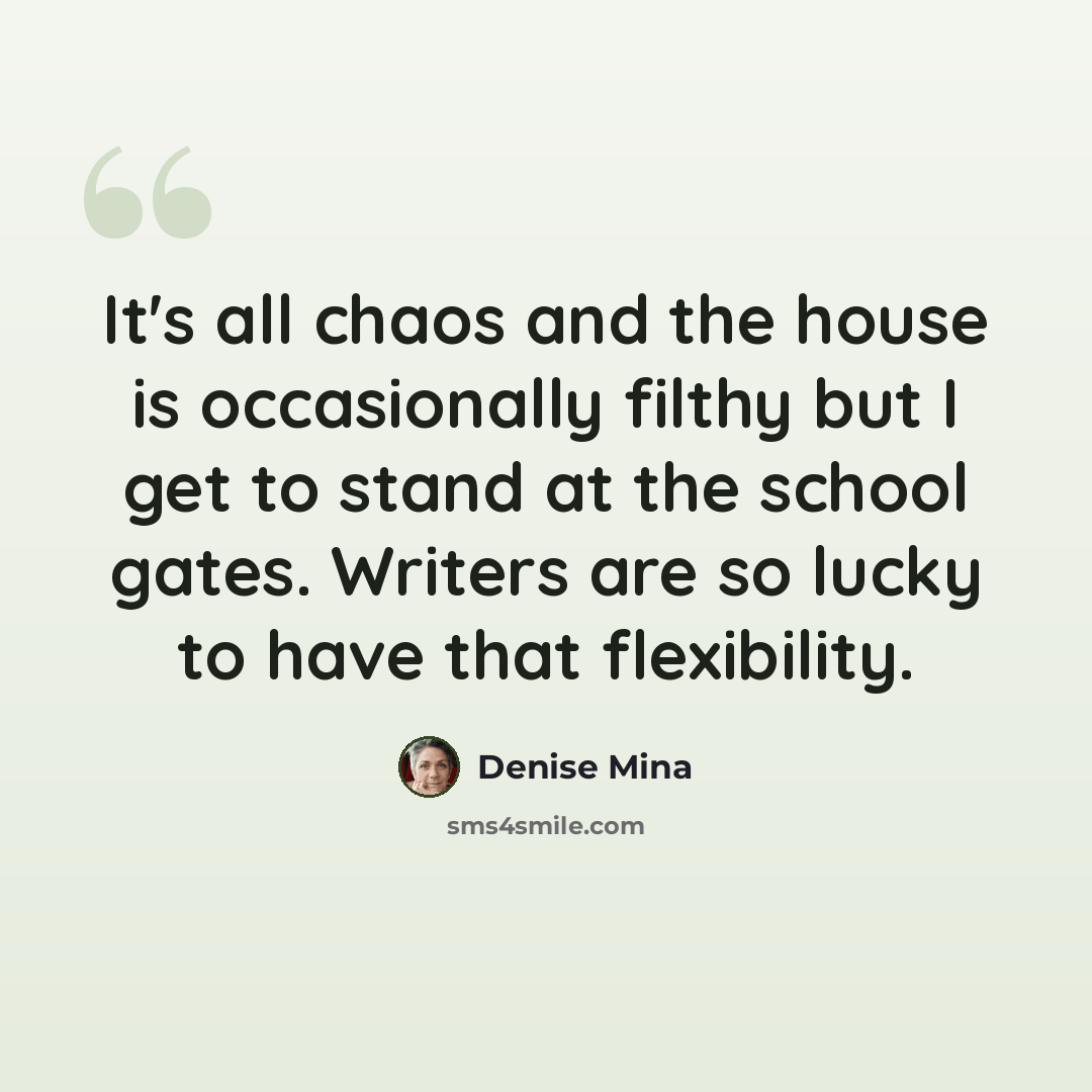 “It's all chaos and the house is occasionally filthy but I get to stand at the school gates. Writers are so lucky to have that flexibility.” quote by Denise Mina