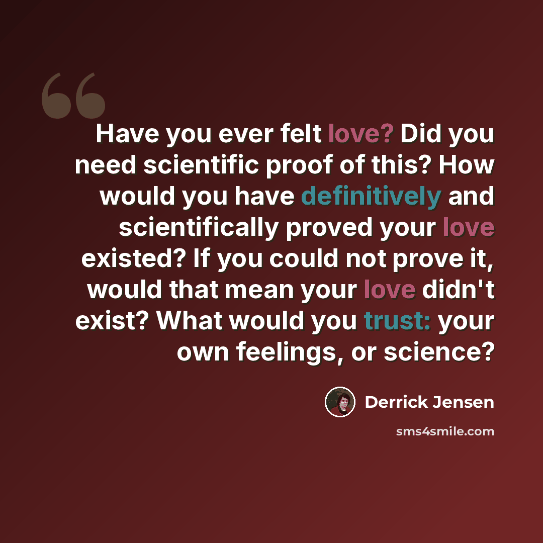 “Have you ever felt love? Did you need scientific proof of this? How would you have definitively and scientifically proved your love existed? If you could not prove it, would that mean your love didn't exist? What would you trust: your own feelings, or science?” quote by Derrick Jensen