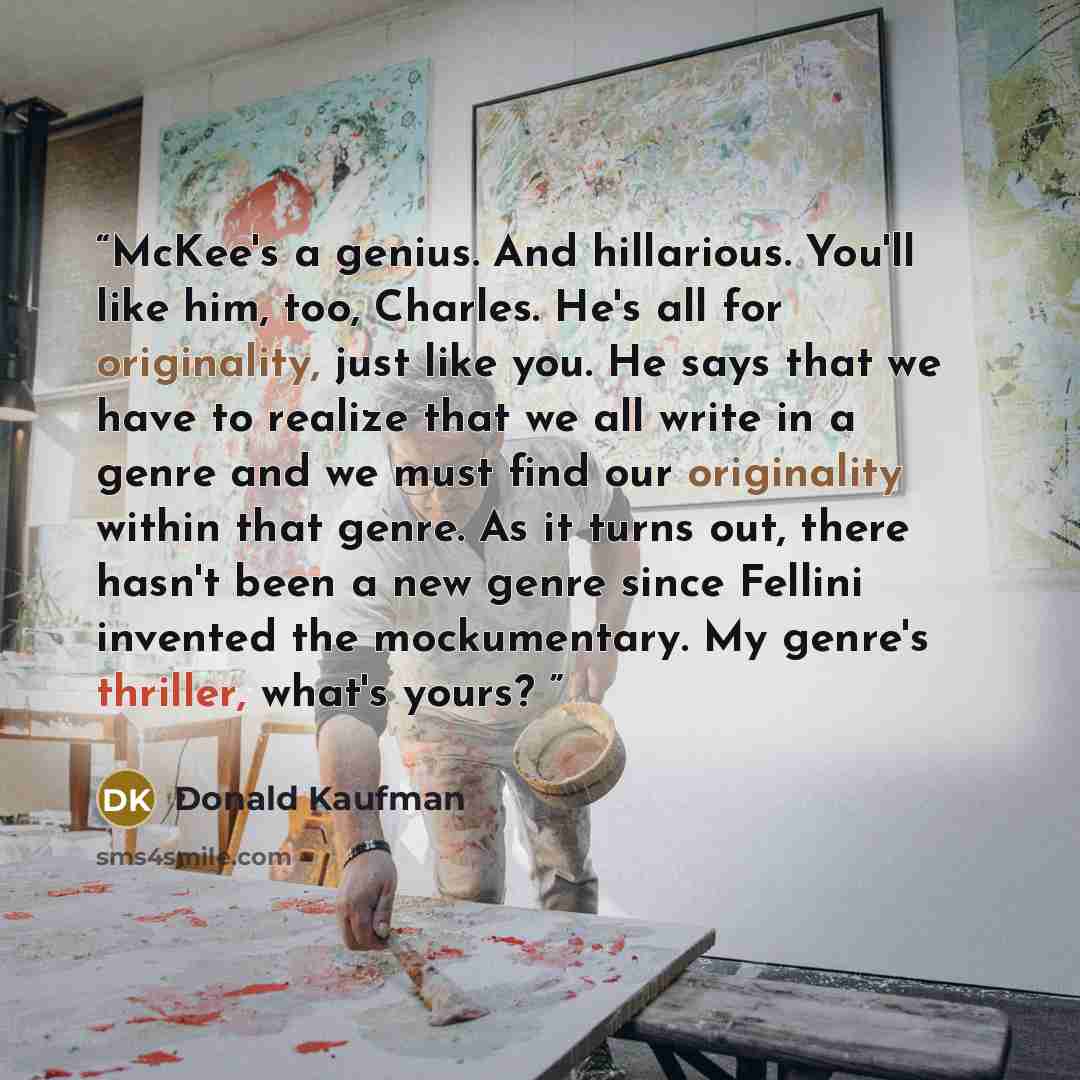 “McKee's a genius. And hillarious. You'll like him, too, Charles. He's all for originality, just like you. He says that we have to realize that we all write in a genre and we must find our originality within that genre. As it turns out, there hasn't been a new genre since Fellini invented the…” quote by Donald Kaufman