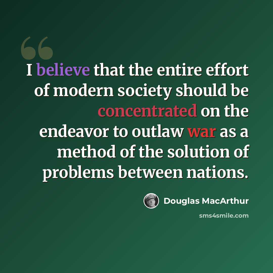 “I believe that the entire effort of modern society should be concentrated on the endeavor to outlaw war as a method of the solution of problems between nations.” quote by Douglas MacArthur