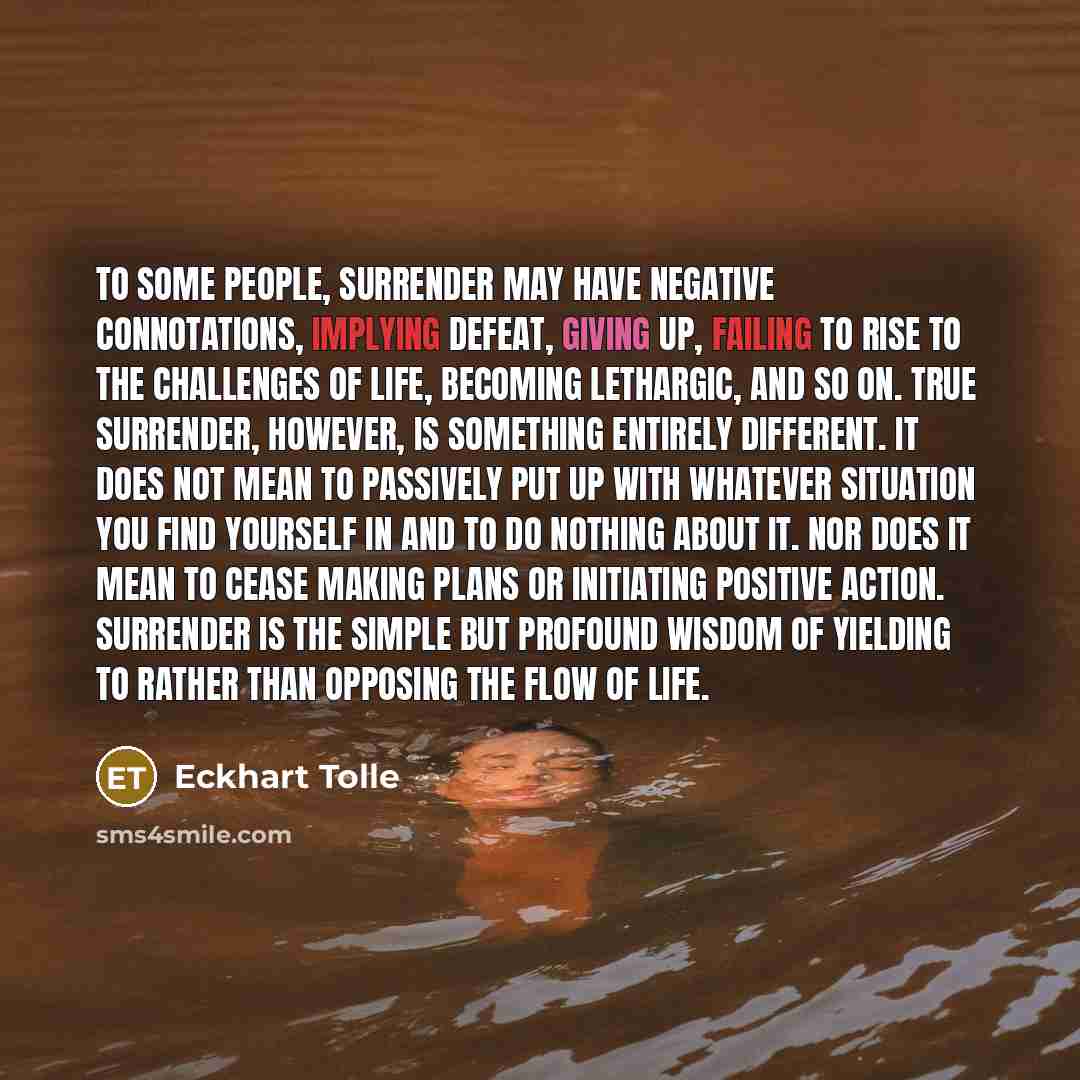 “To some people, surrender may have negative connotations, implying defeat, giving up, failing to rise to the challenges of life, becoming lethargic, and so on. True surrender, however, is something entirely different. It does not mean to passively put up with whatever situation you find yourself…” quote by Eckhart Tolle