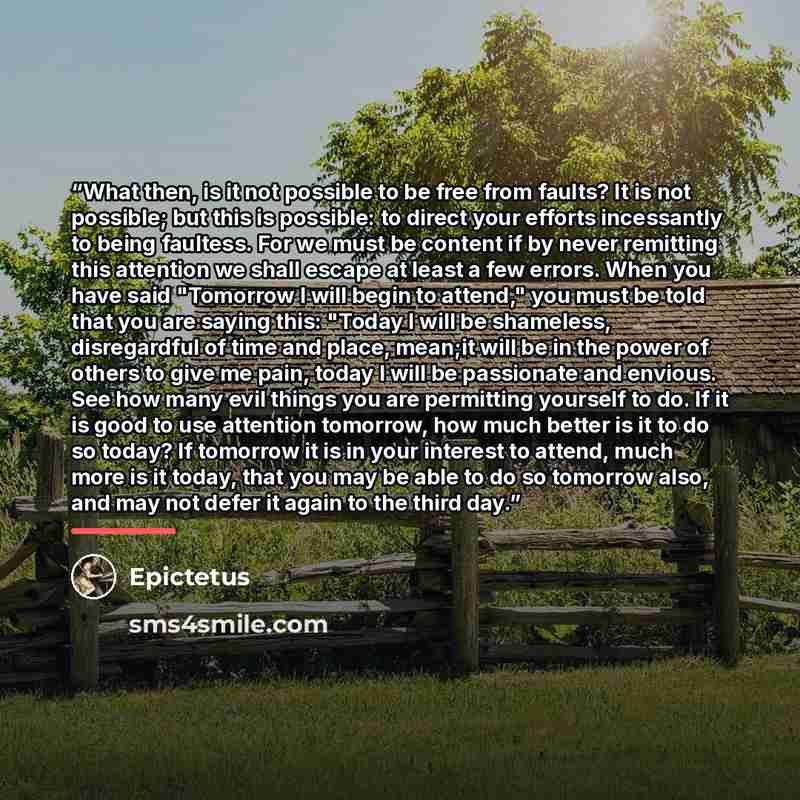 “What then, is it not possible to be free from faults? It is not possible; but this is possible: to direct your efforts incessantly to being faultess. For we must be content if by never remitting this attention we shall escape at least a few errors. When you have said "Tomorrow I will begin to…” quote by Epictetus