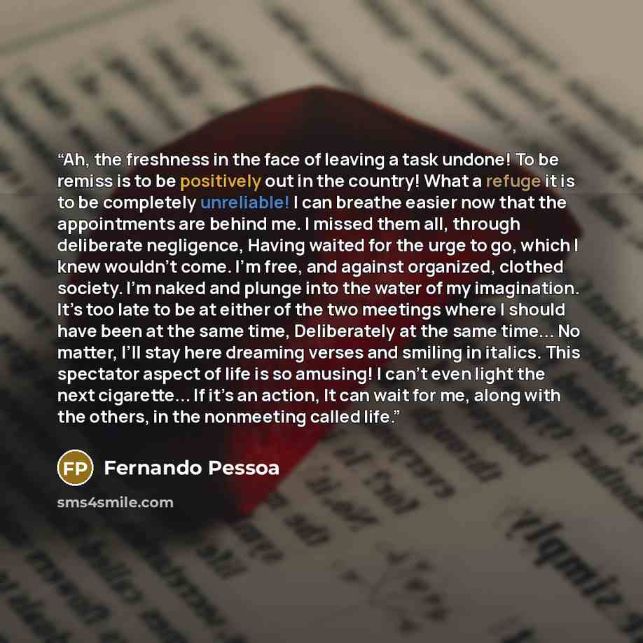 “Ah, the freshness in the face of leaving a task undone! To be remiss is to be positively out in the country! What a refuge it is to be completely unreliable! I can breathe easier now that the appointments are behind me. I missed them all, through deliberate negligence, Having waited for the urge…” quote by Fernando Pessoa