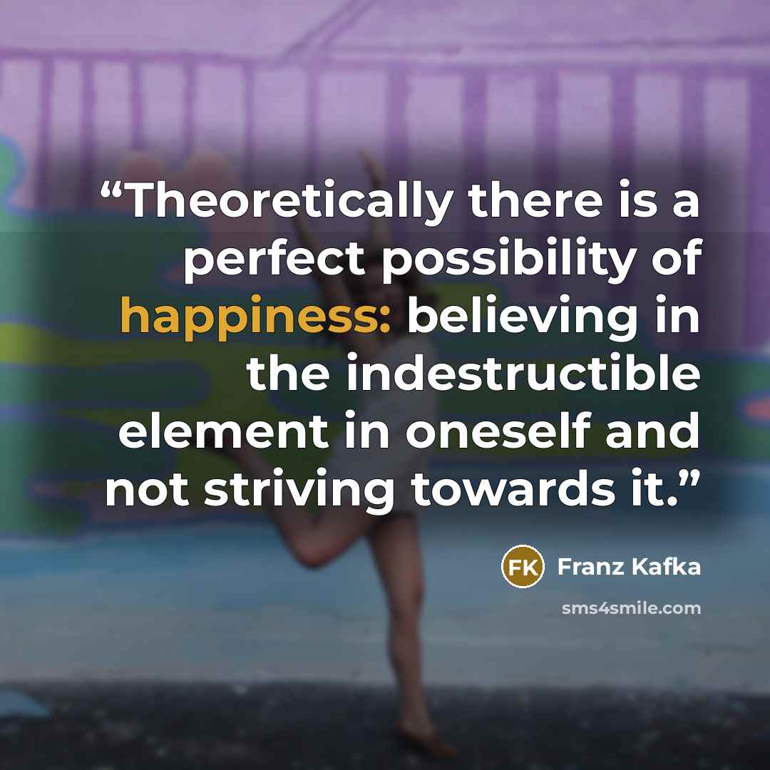 “Theoretically there is a perfect possibility of happiness: believing in the indestructible element in oneself and not striving towards it.” quote by Franz Kafka