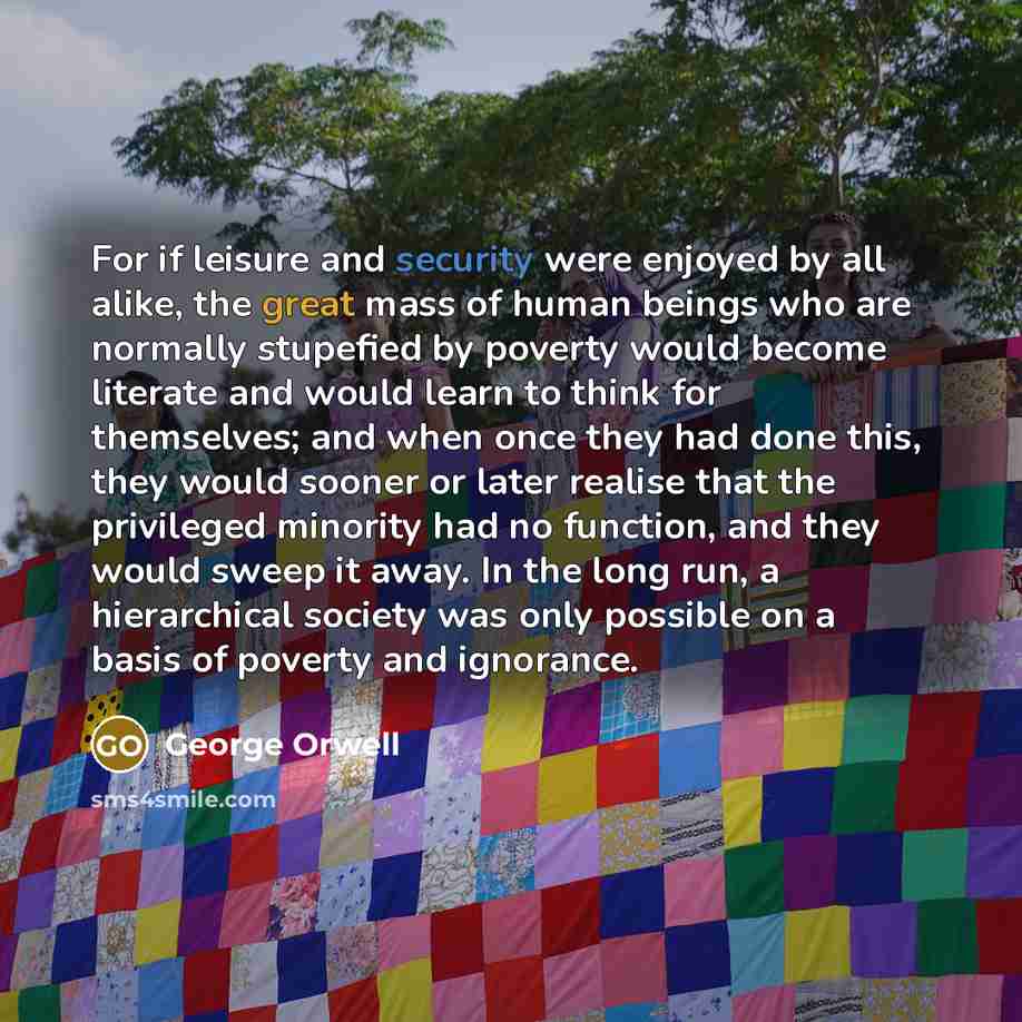 “For if leisure and security were enjoyed by all alike, the great mass of human beings who are normally stupefied by poverty would become literate and would learn to think for themselves; and when once they had done this, they would sooner or later realise that the privileged minority had no…” quote by George Orwell