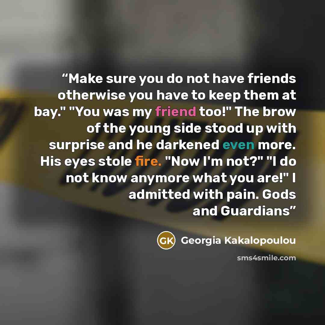 “Make sure you do not have friends otherwise you have to keep them at bay." "You was my friend too!" The brow of the young side stood up with surprise and he darkened even more. His eyes stole fire. "Now I'm not?" "I do not know anymore what you are!" I admitted with pain. Gods and Guardians” quote by Georgia Kakalopoulou
