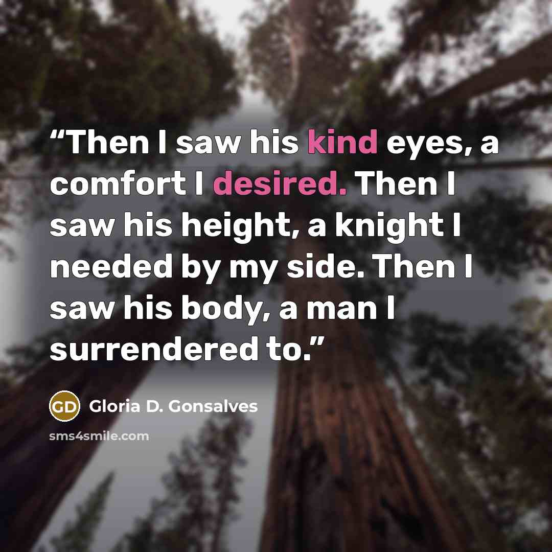 “Then I saw his kind eyes, a comfort I desired. Then I saw his height, a knight I needed by my side. Then I saw his body, a man I surrendered to.” quote by Gloria D. Gonsalves