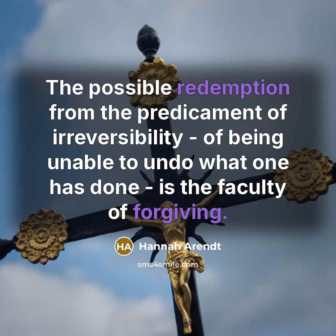 “The possible redemption from the predicament of irreversibility - of being unable to undo what one has done - is the faculty of forgiving.” quote by Hannah Arendt