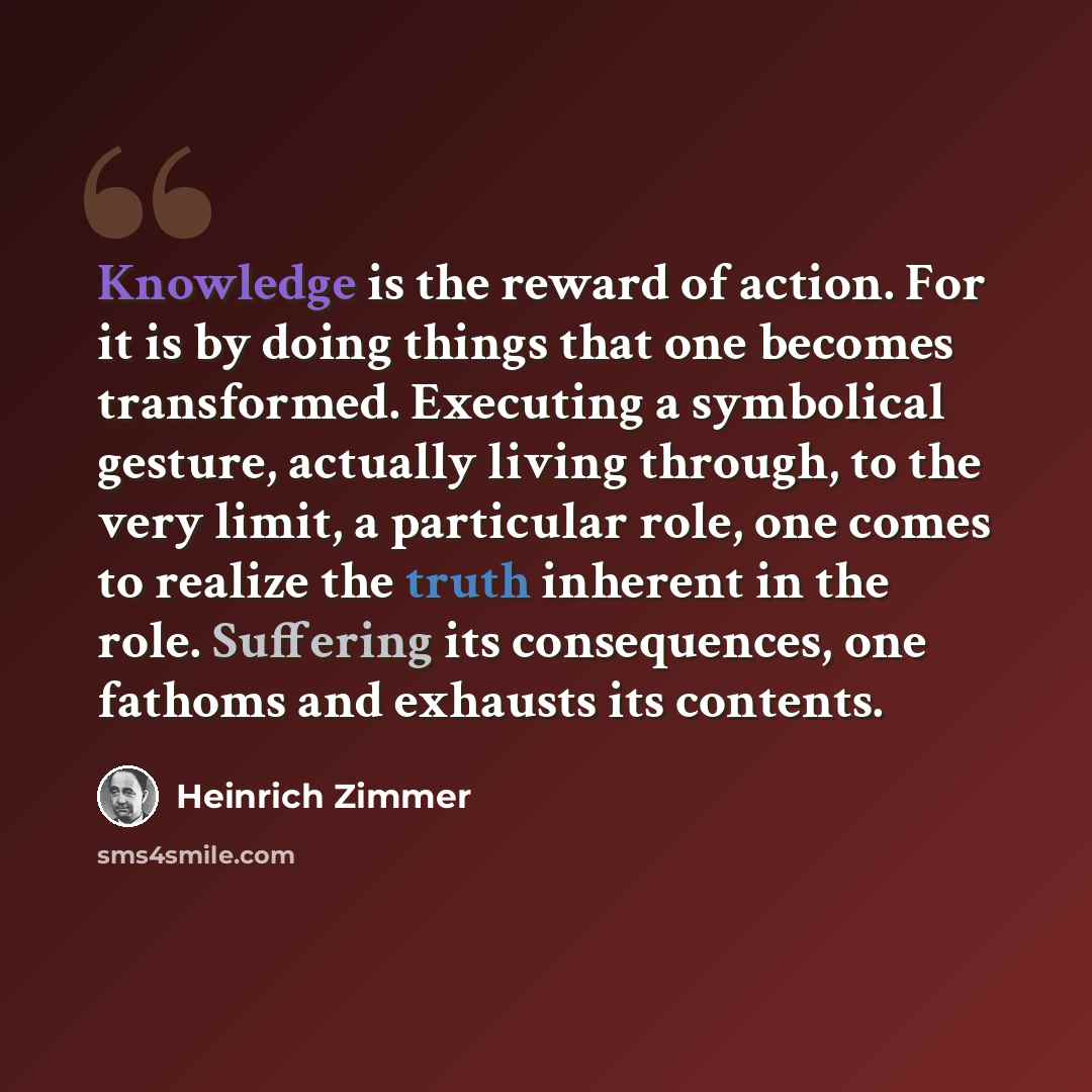 “Knowledge is the reward of action. For it is by doing things that one becomes transformed. Executing a symbolical gesture, actually living through, to the very limit, a particular role, one comes to realize the truth inherent in the role. Suffering its consequences, one fathoms and exhausts its…” quote by Heinrich Zimmer