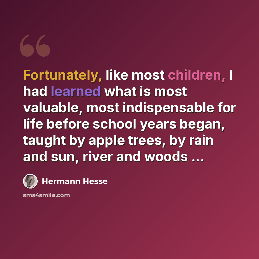 “Fortunately, like most children, I had learned what is most valuable, most indispensable for life before school years began, taught by apple trees, by rain and sun, river and woods ...” quote by Hermann Hesse