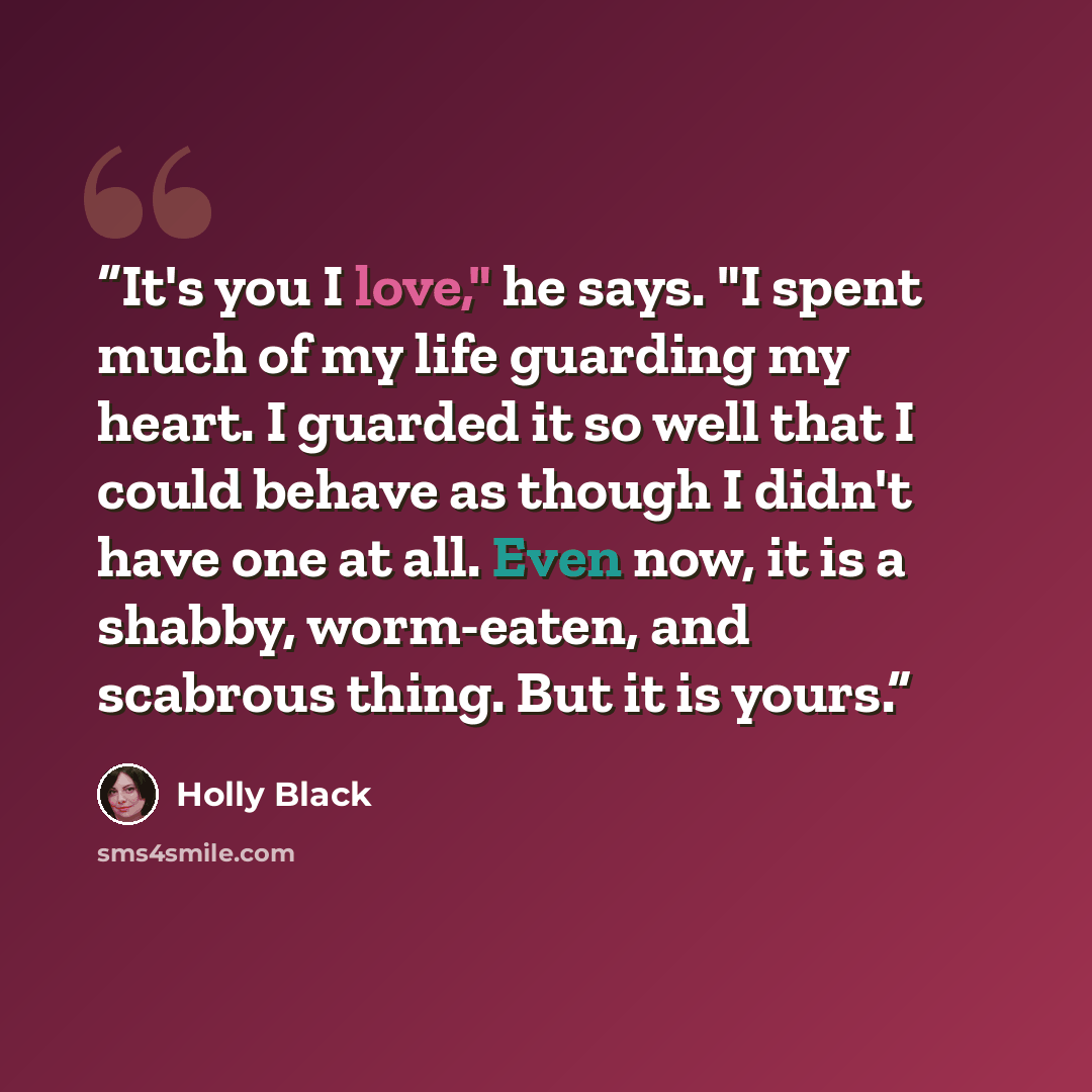“It's you I love," he says. "I spent much of my life guarding my heart. I guarded it so well that I could behave as though I didn't have one at all. Even now, it is a shabby, worm-eaten, and scabrous thing. But it is yours.” quote by Holly Black