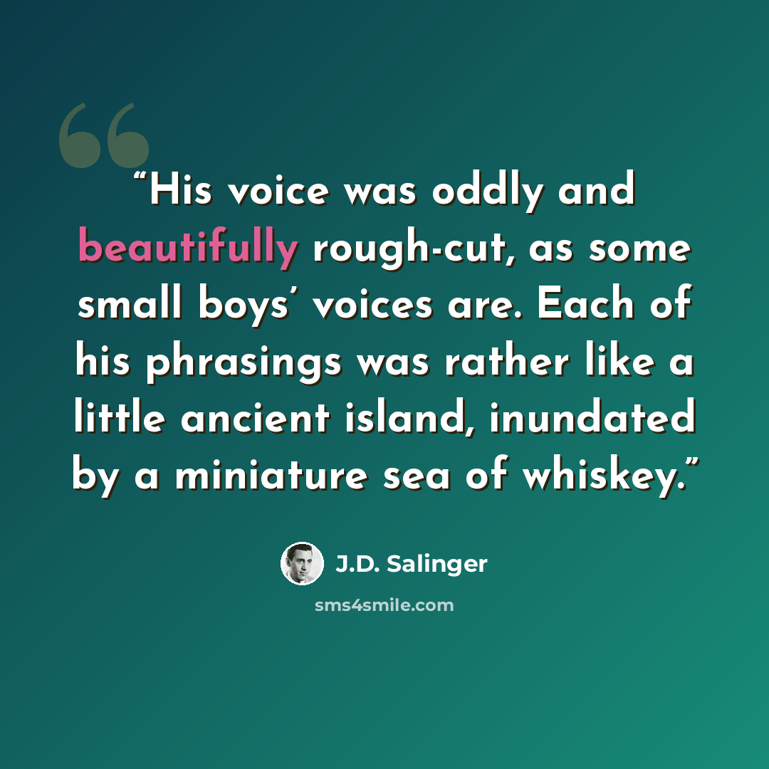 “His voice was oddly and beautifully rough-cut, as some small boys’ voices are. Each of his phrasings was rather like a little ancient island, inundated by a miniature sea of whiskey.” quote by J.D. Salinger