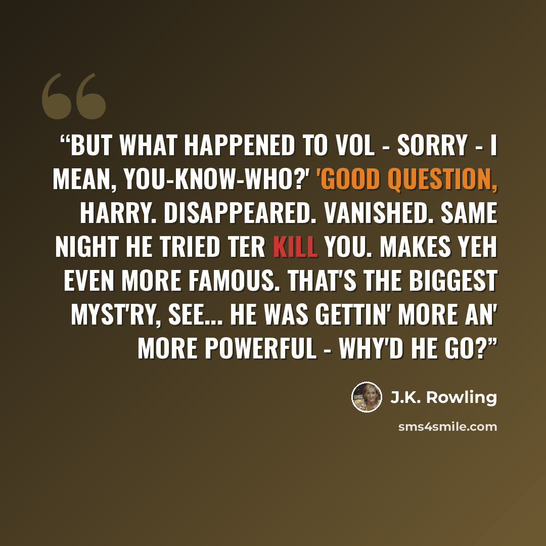 “But what happened to Vol - sorry - I mean, You-Know-Who?' 'Good question, Harry. Disappeared. Vanished. Same night he tried ter kill you. Makes yeh even more famous. That's the biggest myst'ry, see... he was gettin' more an' more powerful - why'd he go?” quote by J.K. Rowling