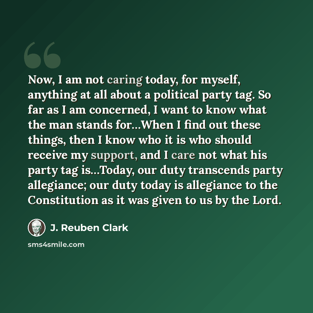 “Now, I am not caring today, for myself, anything at all about a political party tag. So far as I am concerned, I want to know what the man stands for…When I find out these things, then I know who it is who should receive my support, and I care not what his party tag is…Today, our duty transcends…” quote by J. Reuben Clark