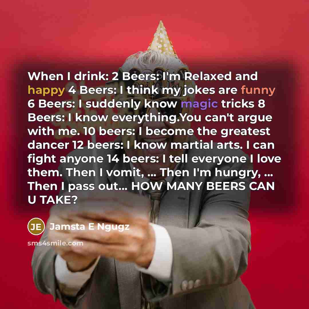 “When I drink: 2 Beers: I'm Relaxed and happy 4 Beers: I think my jokes are funny 6 Beers: I suddenly know magic tricks 8 Beers: I know everything.You can't argue with me. 10 beers: I become the greatest dancer 12 beers: I know martial arts. I can fight anyone 14 beers: I tell everyone I love them…” quote by Jamsta E Ngugz