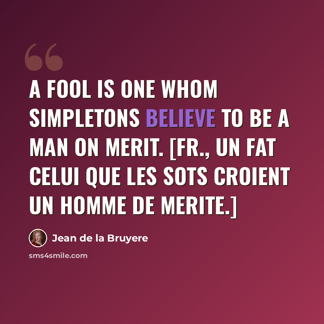 “A fool is one whom simpletons believe to be a man on merit. [Fr., Un fat celui que les sots croient un homme de merite.]” quote by Jean de la Bruyere