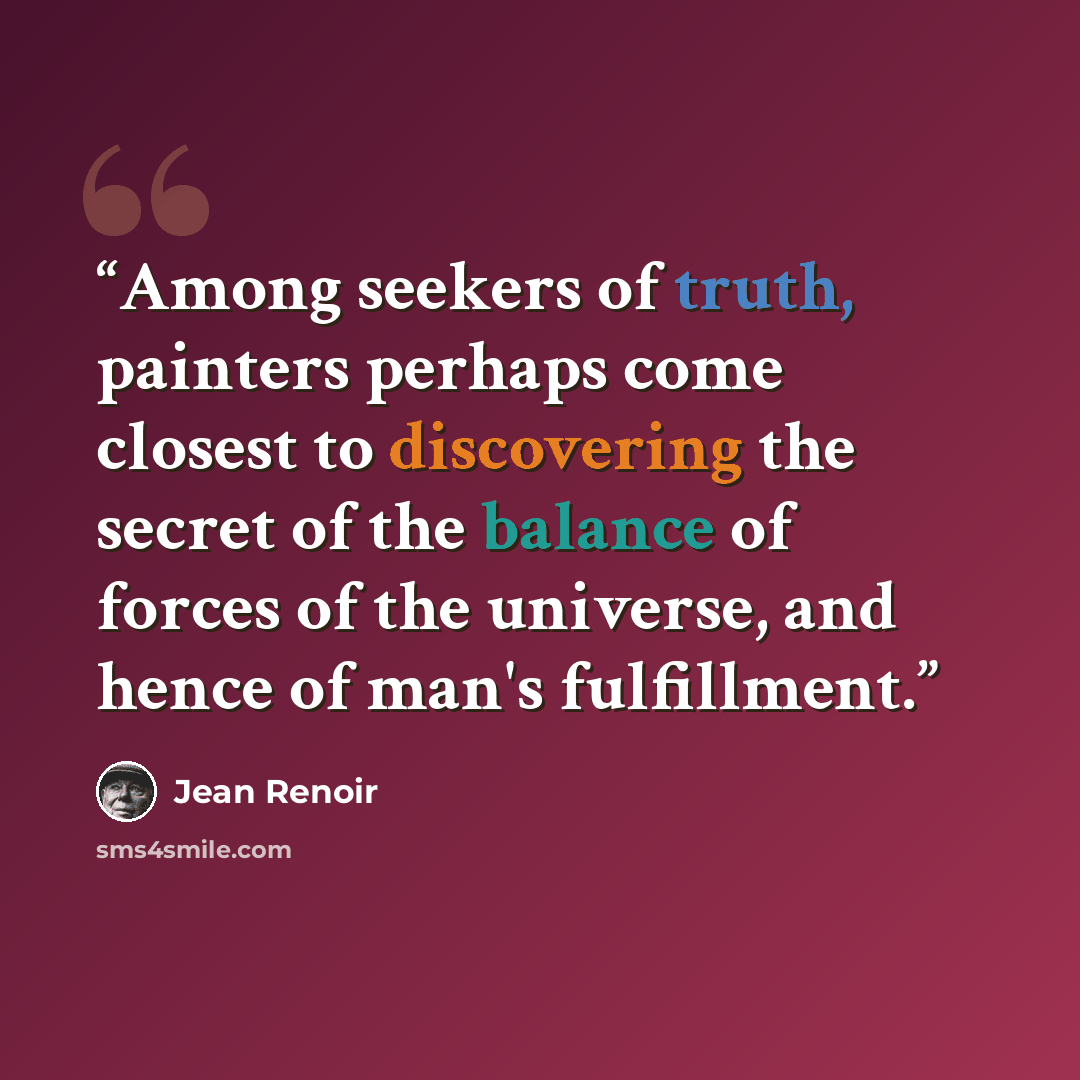 “Among seekers of truth, painters perhaps come closest to discovering the secret of the balance of forces of the universe, and hence of man's fulfillment.” quote by Jean Renoir