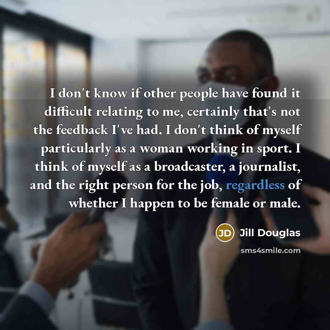 “I don't know if other people have found it difficult relating to me, certainly that's not the feedback I've had. I don't think of myself particularly as a woman working in sport. I think of myself as a broadcaster, a journalist, and the right person for the job, regardless of whether I happen to…” quote by Jill Douglas