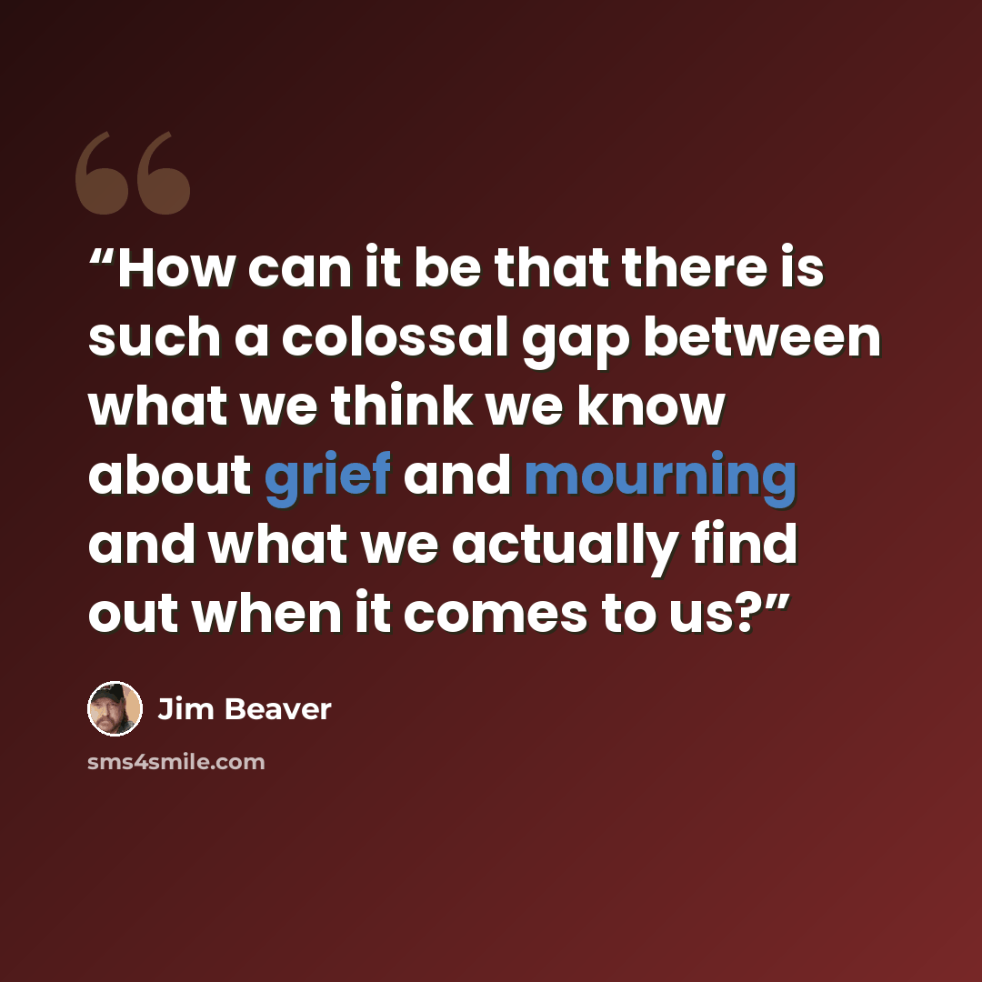 “How can it be that there is such a colossal gap between what we think we know about grief and mourning and what we actually find out when it comes to us?” quote by Jim Beaver