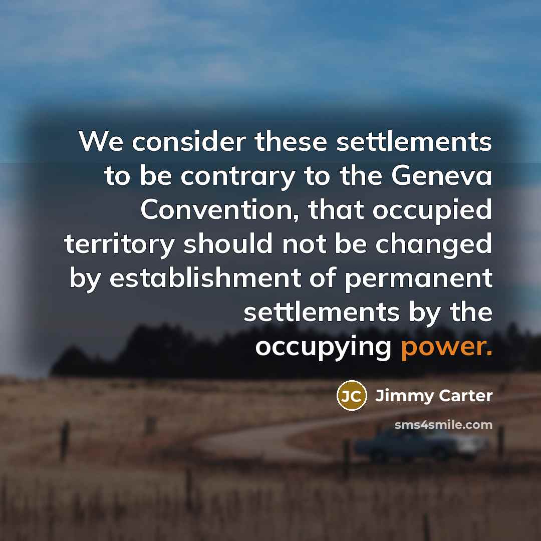 “We consider these settlements to be contrary to the Geneva Convention, that occupied territory should not be changed by establishment of permanent settlements by the occupying power.” quote by Jimmy Carter