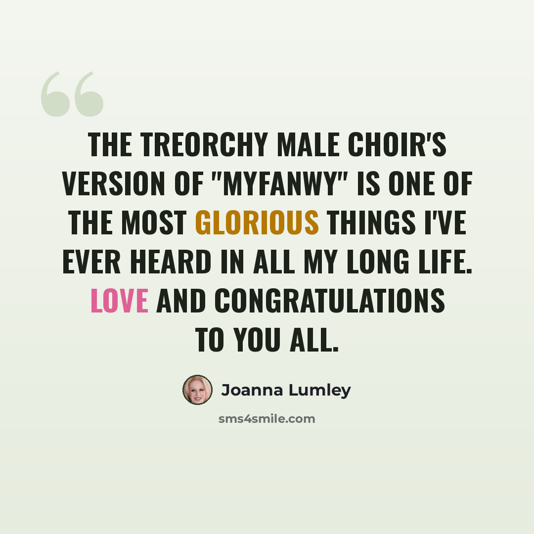 “The Treorchy Male Choir's version of "Myfanwy" is one of the most glorious things I've ever heard in all my long life. Love and congratulations to you all.” quote by Joanna Lumley