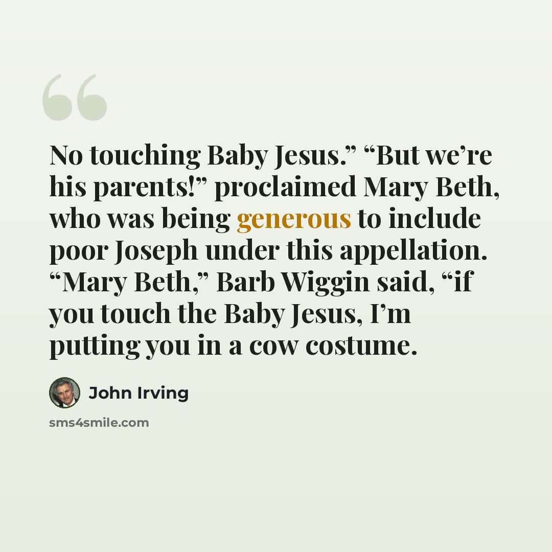 “No touching Baby Jesus.” “But we’re his parents!” proclaimed Mary Beth, who was being generous to include poor Joseph under this appellation. “Mary Beth,” Barb Wiggin said, “if you touch the Baby Jesus, I’m putting you in a cow costume.” quote by John Irving