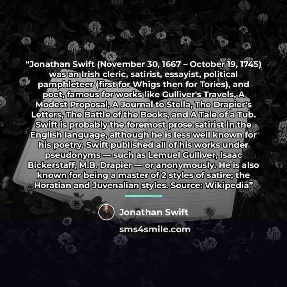 “Jonathan Swift (November 30, 1667 – October 19, 1745) was an Irish cleric, satirist, essayist, political pamphleteer (first for Whigs then for Tories), and poet, famous for works like Gulliver's Travels, A Modest Proposal, A Journal to Stella, The Drapier's Letters, The Battle of the Books, and A…” quote by Jonathan Swift