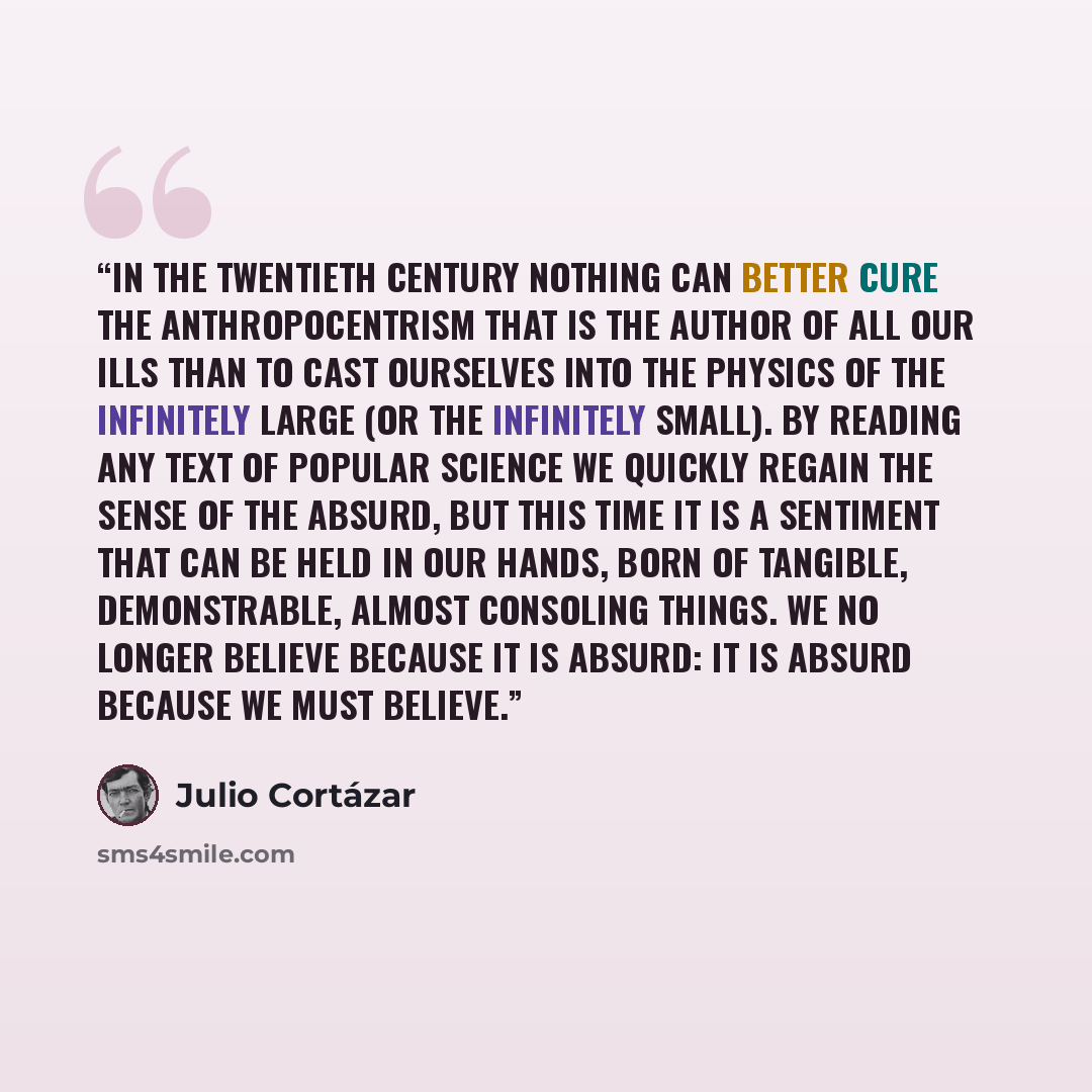 “In the twentieth century nothing can better cure the anthropocentrism that is the author of all our ills than to cast ourselves into the physics of the infinitely large (or the infinitely small). By reading any text of popular science we quickly regain the sense of the absurd, but this time it is…” quote by Julio Cortázar