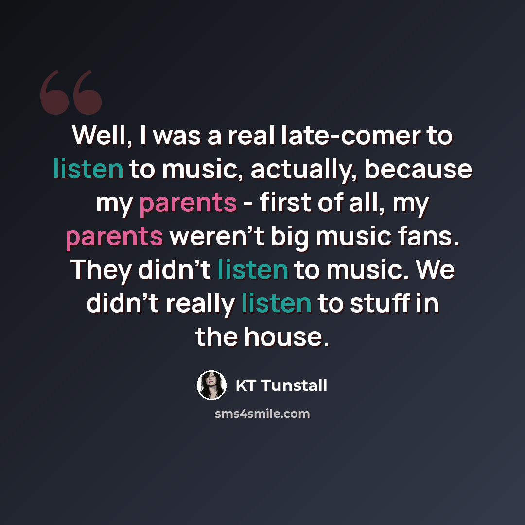 “Well, I was a real late-comer to listen to music, actually, because my parents - first of all, my parents weren't big music fans. They didn't listen to music. We didn't really listen to stuff in the house.” quote by KT Tunstall