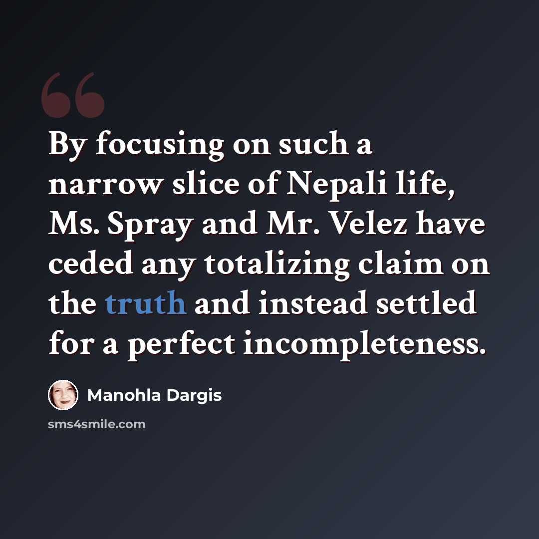 “By focusing on such a narrow slice of Nepali life, Ms. Spray and Mr. Velez have ceded any totalizing claim on the truth and instead settled for a perfect incompleteness.” quote by Manohla Dargis
