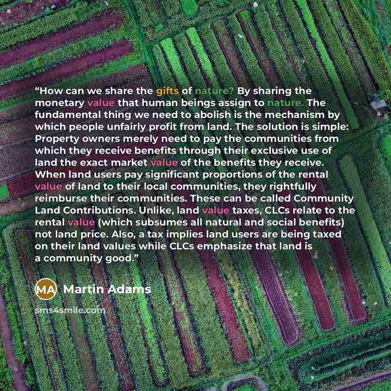 “How can we share the gifts of nature? By sharing the monetary value that human beings assign to nature. The fundamental thing we need to abolish is the mechanism by which people unfairly profit from land. The solution is simple: Property owners merely need to pay the communities from which they…” quote by Martin Adams