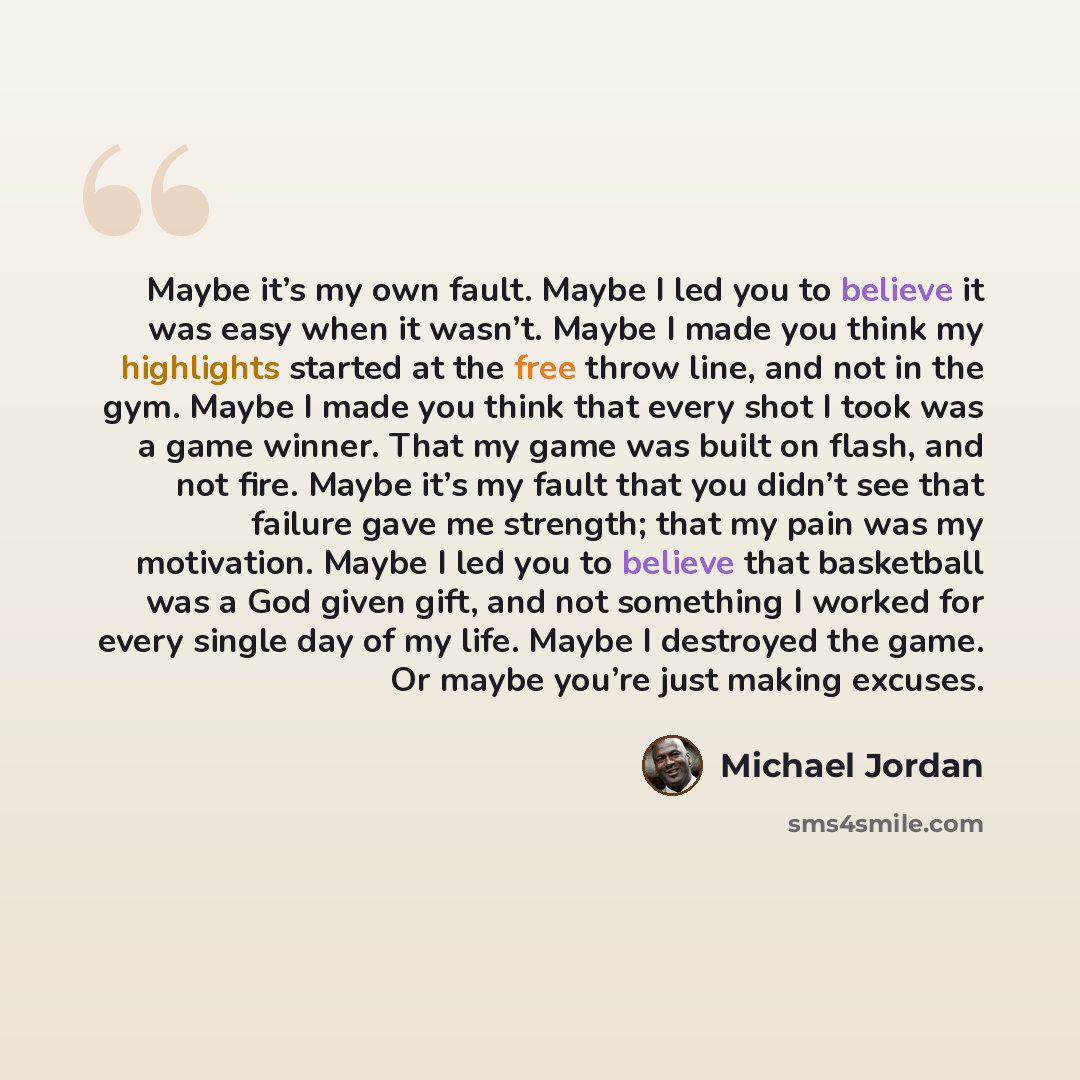 “Maybe it’s my own fault. Maybe I led you to believe it was easy when it wasn’t. Maybe I made you think my highlights started at the free throw line, and not in the gym. Maybe I made you think that every shot I took was a game winner. That my game was built on flash, and not fire. Maybe it’s my…” quote by Michael Jordan