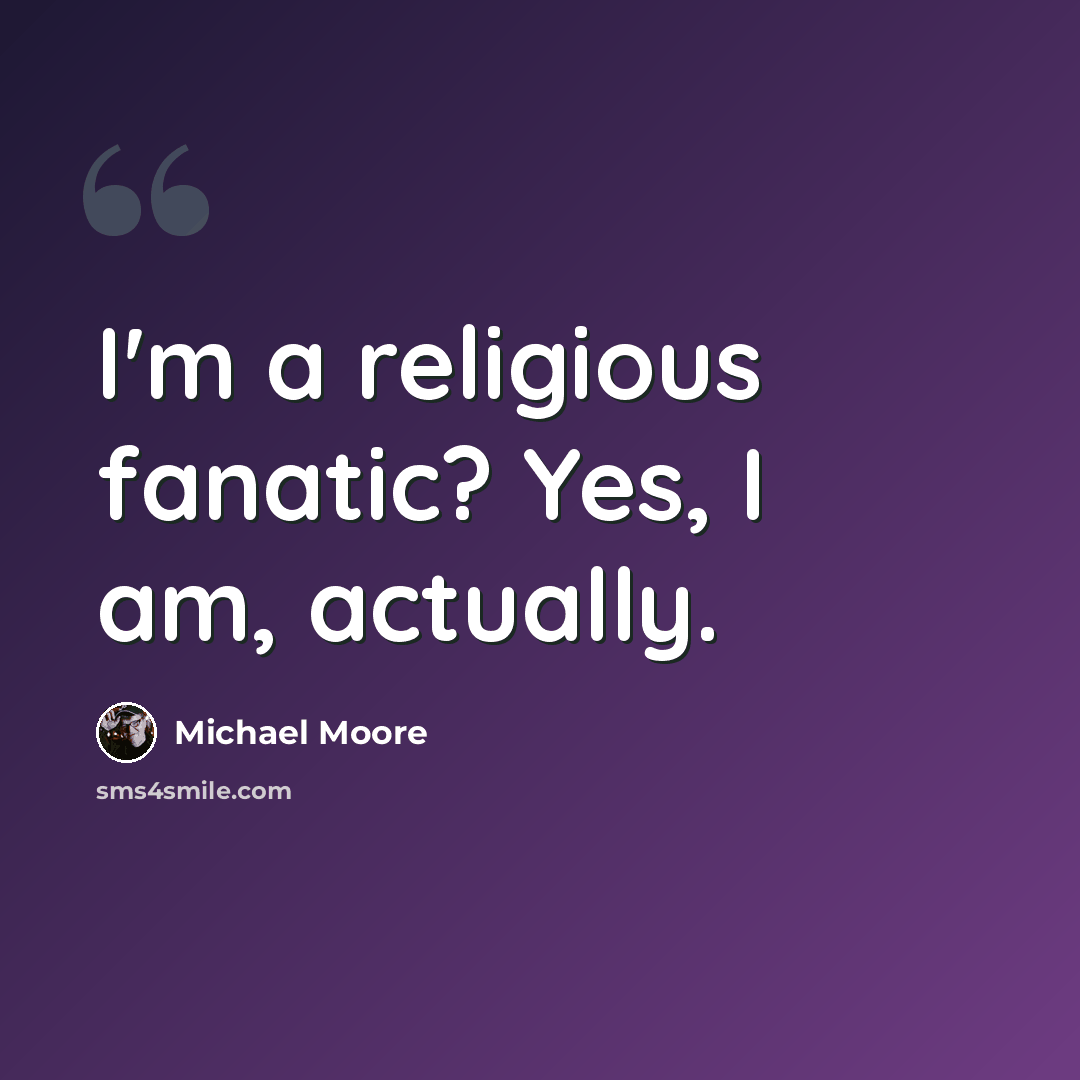 “I'm a religious fanatic? Yes, I am, actually.” quote by Michael Moore