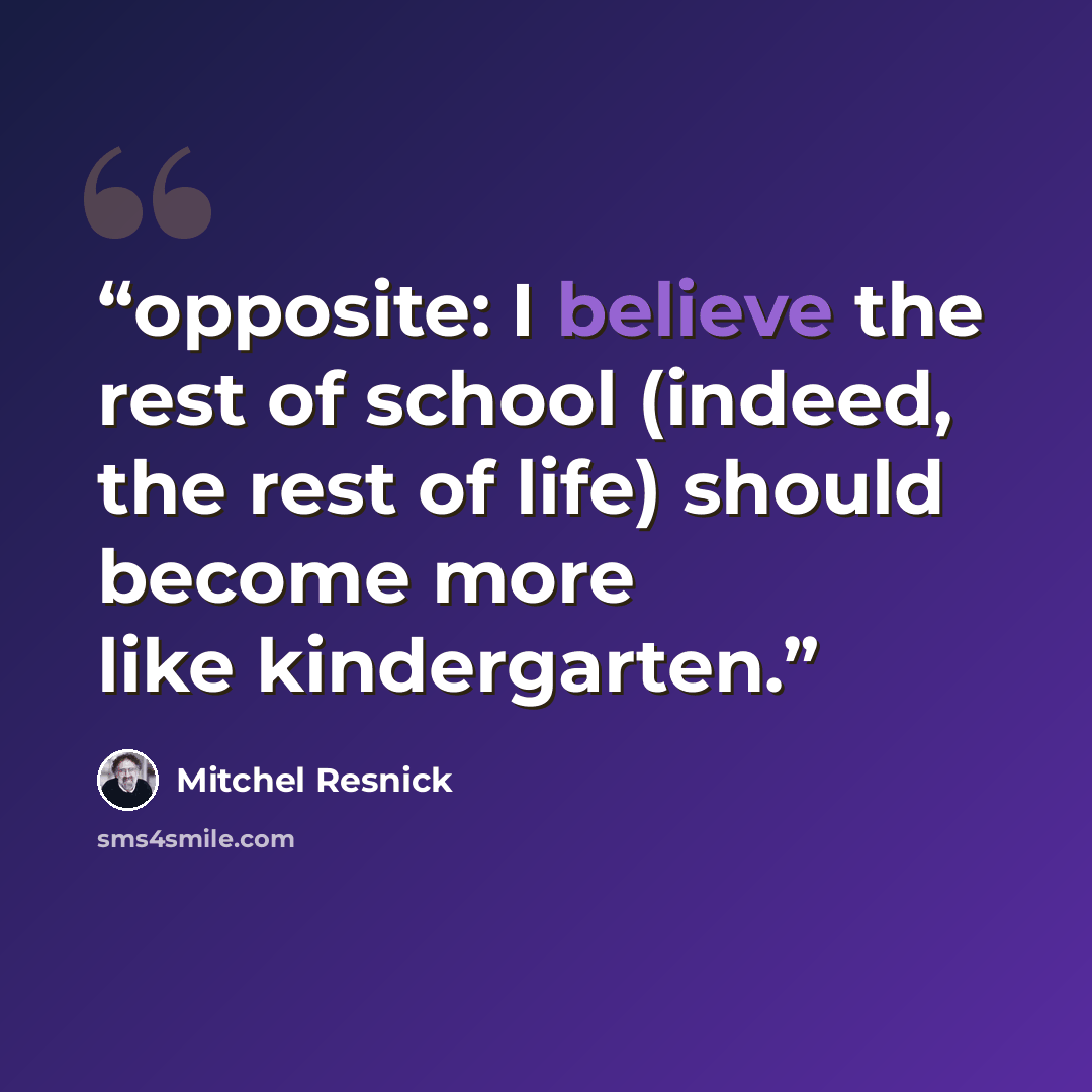 “opposite: I believe the rest of school (indeed, the rest of life) should become more like kindergarten.” quote by Mitchel Resnick