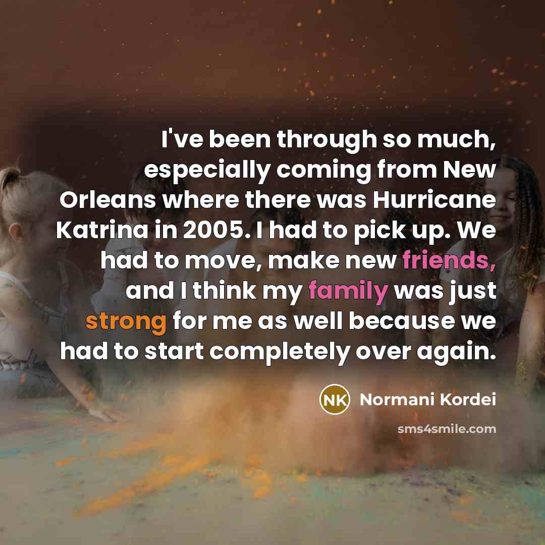 “I've been through so much, especially coming from New Orleans where there was Hurricane Katrina in 2005. I had to pick up. We had to move, make new friends, and I think my family was just strong for me as well because we had to start completely over again.” quote by Normani Kordei