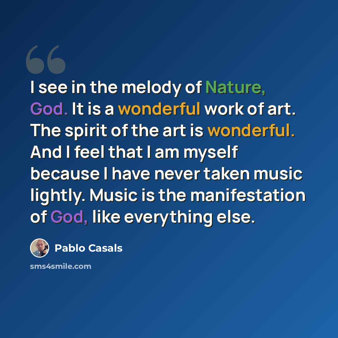 “I see in the melody of Nature, God. It is a wonderful work of art. The spirit of the art is wonderful. And I feel that I am myself because I have never taken music lightly. Music is the manifestation of God, like everything else.” quote by Pablo Casals
