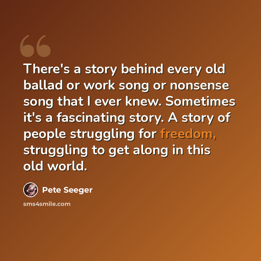 “There's a story behind every old ballad or work song or nonsense song that I ever knew. Sometimes it's a fascinating story. A story of people struggling for freedom, struggling to get along in this old world.” quote by Pete Seeger