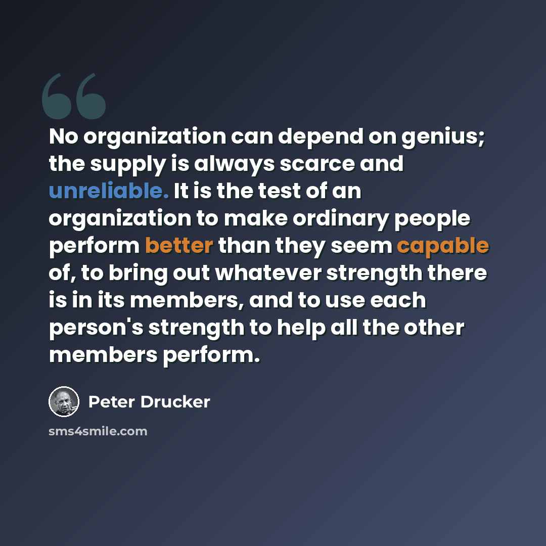“No organization can depend on genius; the supply is always scarce and unreliable. It is the test of an organization to make ordinary people perform better than they seem capable of, to bring out whatever strength there is in its members, and to use each person's strength to help all the other…” quote by Peter Drucker