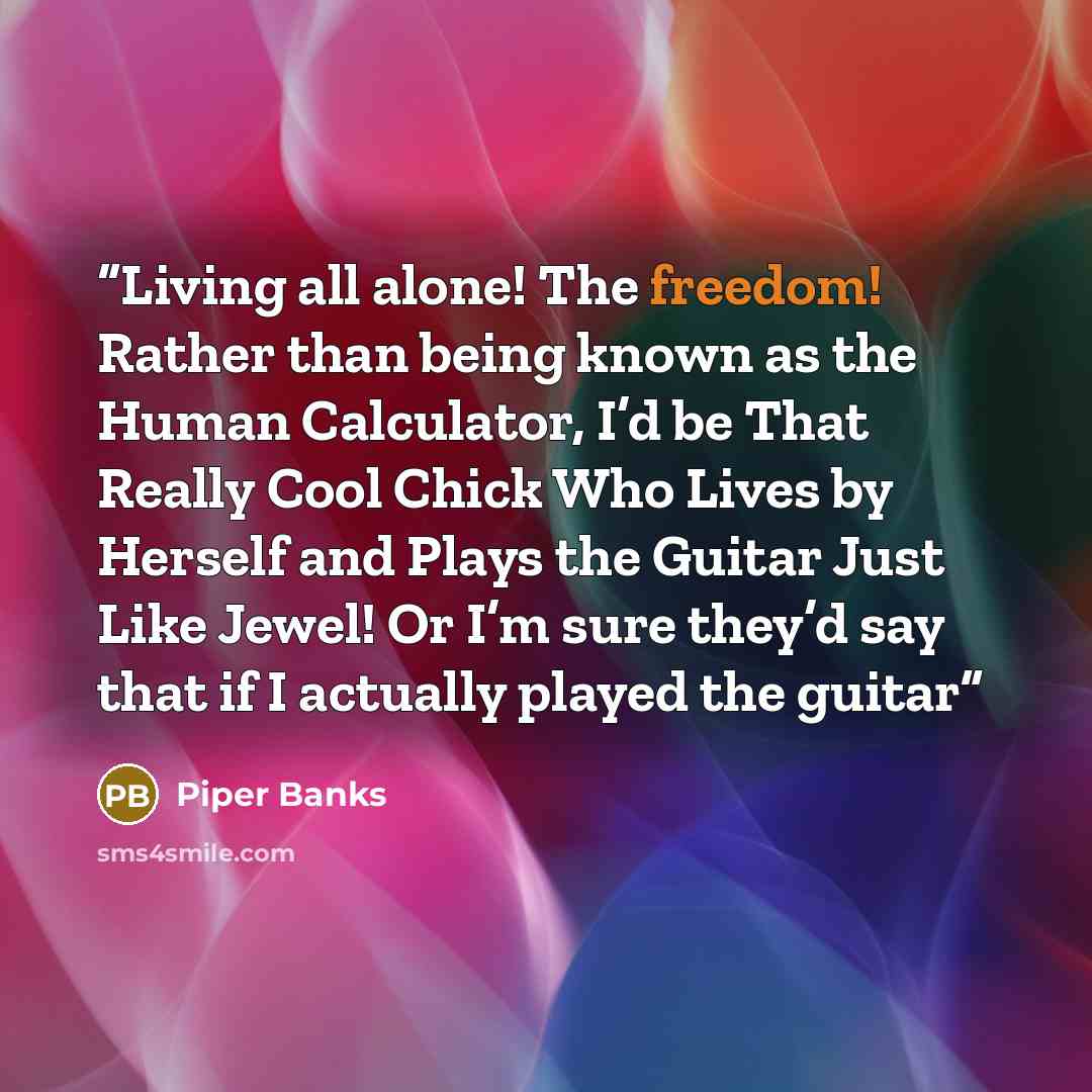 “Living all alone! The freedom! Rather than being known as the Human Calculator, I’d be That Really Cool Chick Who Lives by Herself and Plays the Guitar Just Like Jewel! Or I’m sure they’d say that if I actually played the guitar” quote by Piper Banks
