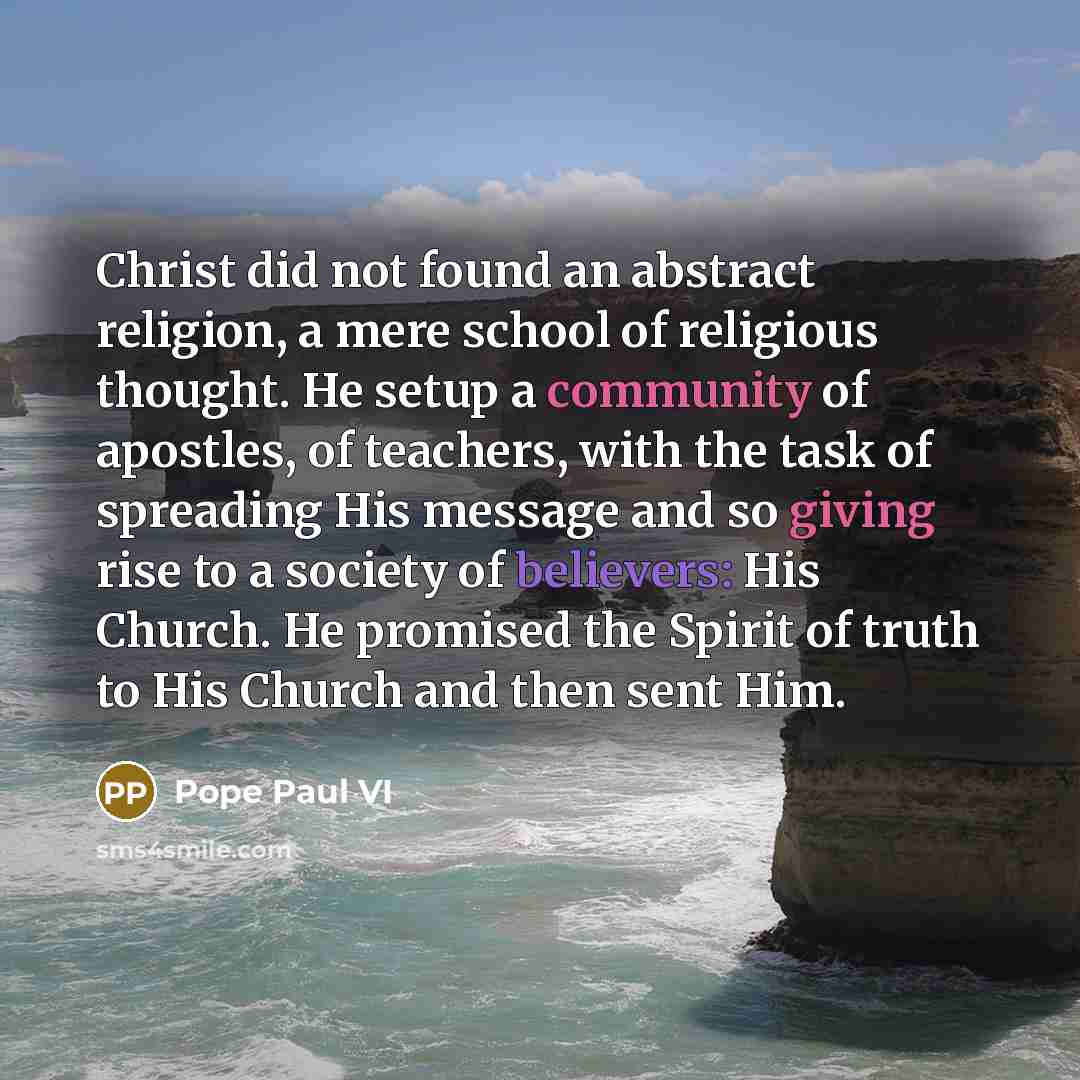 “Christ did not found an abstract religion, a mere school of religious thought. He setup a community of apostles, of teachers, with the task of spreading His message and so giving rise to a society of believers: His Church. He promised the Spirit of truth to His Church and then sent Him.” quote by Pope Paul VI