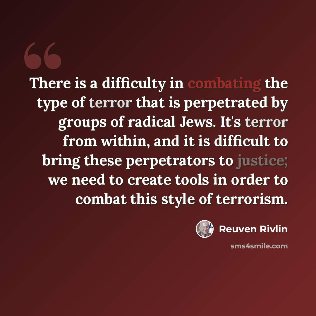 “There is a difficulty in combating the type of terror that is perpetrated by groups of radical Jews. It's terror from within, and it is difficult to bring these perpetrators to justice; we need to create tools in order to combat this style of terrorism.” quote by Reuven Rivlin
