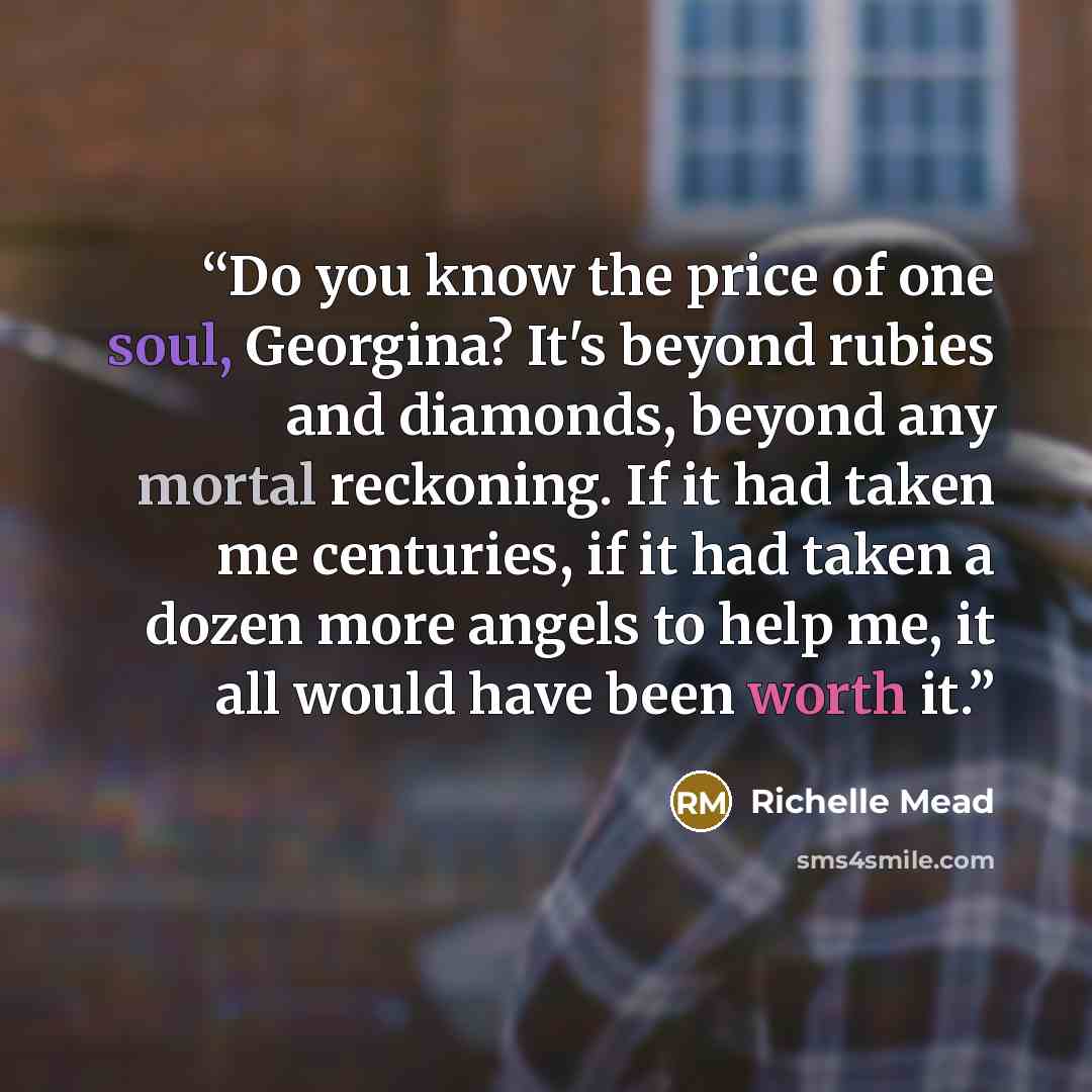 “Do you know the price of one soul, Georgina? It's beyond rubies and diamonds, beyond any mortal reckoning. If it had taken me centuries, if it had taken a dozen more angels to help me, it all would have been worth it.” quote by Richelle Mead